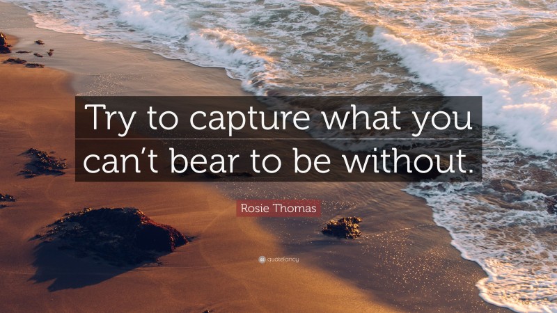Rosie Thomas Quote: “Try to capture what you can’t bear to be without.”