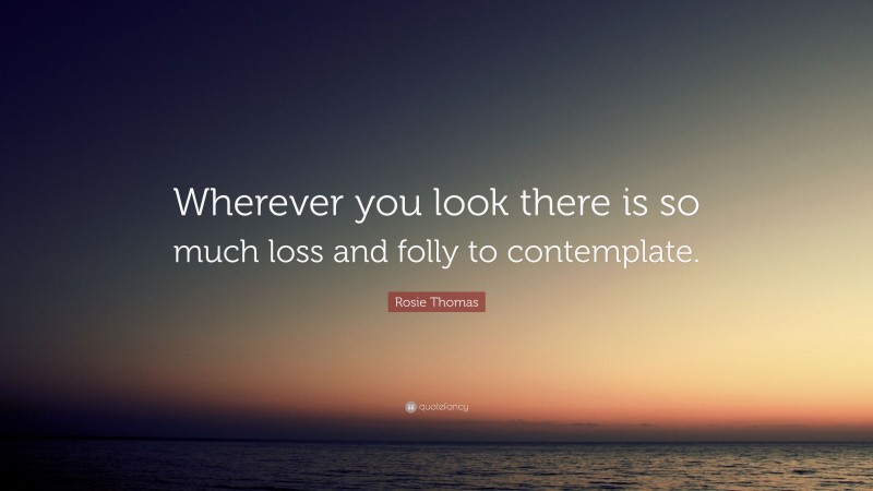 Rosie Thomas Quote: “Wherever you look there is so much loss and folly to contemplate.”