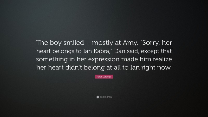 Peter Lerangis Quote: “The boy smiled – mostly at Amy. “Sorry, her heart belongs to Ian Kabra,” Dan said, except that something in her expression made him realize her heart didn’t belong at all to Ian right now.”