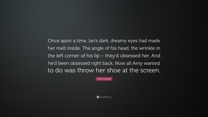 Peter Lerangis Quote: “Once apon a time, Ian’s dark, dreamy eyes had made her melt inside. The angle of his head, the wrinkle in the left corner of his lip – they’d obsessed her. And he’d been obsessed right back. Now all Amy wanted to do was throw her shoe at the screen.”