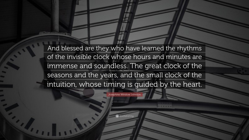 Josephine Winslow Johnson Quote: “And blessed are they who have learned the rhythms of the invisible clock whose hours and minutes are immense and soundless. The great clock of the seasons and the years, and the small clock of the intuition, whose timing is guided by the heart.”