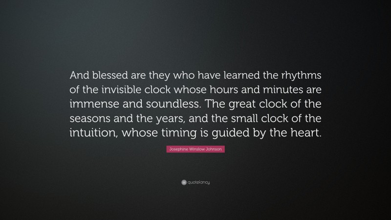 Josephine Winslow Johnson Quote: “And blessed are they who have learned the rhythms of the invisible clock whose hours and minutes are immense and soundless. The great clock of the seasons and the years, and the small clock of the intuition, whose timing is guided by the heart.”