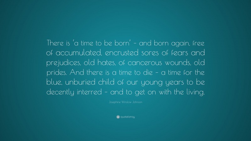 Josephine Winslow Johnson Quote: “There is ‘a time to be born’ – and born again, free of accumulated, encrusted sores of fears and prejudices, old hates, of cancerous wounds, old prides. And there is a time to die – a time for the blue, unburied child of our young years to be decently interred – and to get on with the living.”