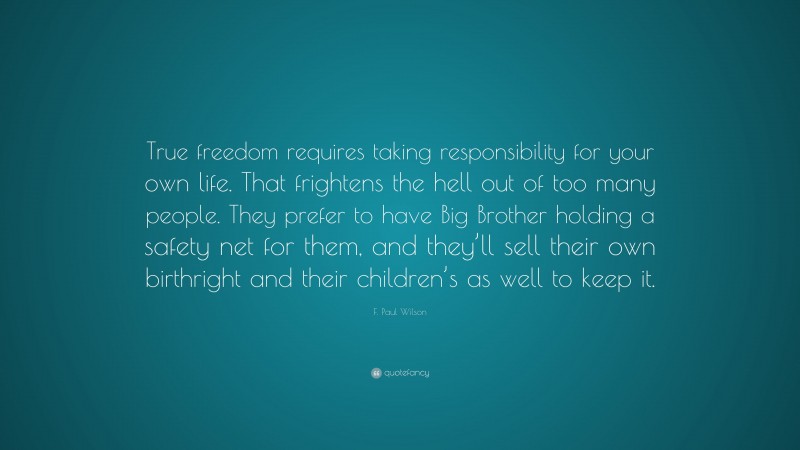F. Paul Wilson Quote: “True freedom requires taking responsibility for your own life. That frightens the hell out of too many people. They prefer to have Big Brother holding a safety net for them, and they’ll sell their own birthright and their children’s as well to keep it.”