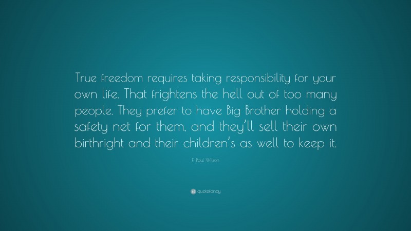 F. Paul Wilson Quote: “True freedom requires taking responsibility for your own life. That frightens the hell out of too many people. They prefer to have Big Brother holding a safety net for them, and they’ll sell their own birthright and their children’s as well to keep it.”