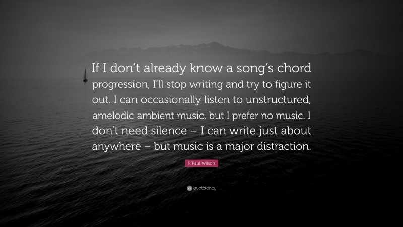 F. Paul Wilson Quote: “If I don’t already know a song’s chord progression, I’ll stop writing and try to figure it out. I can occasionally listen to unstructured, amelodic ambient music, but I prefer no music. I don’t need silence – I can write just about anywhere – but music is a major distraction.”