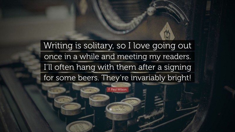 F. Paul Wilson Quote: “Writing is solitary, so I love going out once in a while and meeting my readers. I’ll often hang with them after a signing for some beers. They’re invariably bright!”