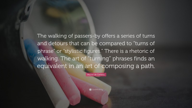 Michel de Certeau Quote: “The walking of passers-by offers a series of turns and detours that can be compared to “turns of phrase” or “stylistic figures.” There is a rhetoric of walking. The art of “turning” phrases finds an equivalent in an art of composing a path.”