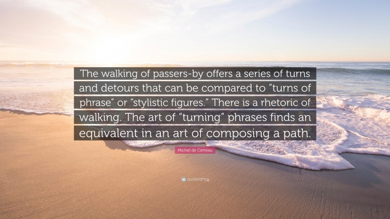 Michel de Certeau Quote: “The walking of passers-by offers a series of turns and detours that can be compared to “turns of phrase” or “stylistic figures.” There is a rhetoric of walking. The art of “turning” phrases finds an equivalent in an art of composing a path.”
