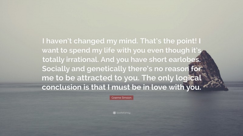 Graeme Simsion Quote: “I haven’t changed my mind. That’s the point! I want to spend my life with you even though it’s totally irrational. And you have short earlobes. Socially and genetically there’s no reason for me to be attracted to you. The only logical conclusion is that I must be in love with you.”