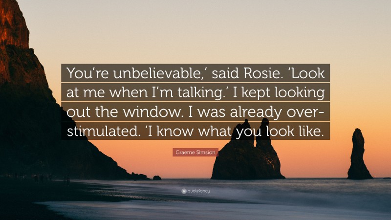 Graeme Simsion Quote: “You’re unbelievable,’ said Rosie. ‘Look at me when I’m talking.’ I kept looking out the window. I was already over-stimulated. ‘I know what you look like.”