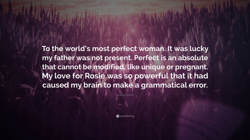 Graeme Simsion Quote: “To the world’s most perfect woman. It was lucky my father was not present. Perfect is an absolute that cannot be modified, like unique or pregnant. My love for Rosie was so powerful that it had caused my brain to make a grammatical error.”
