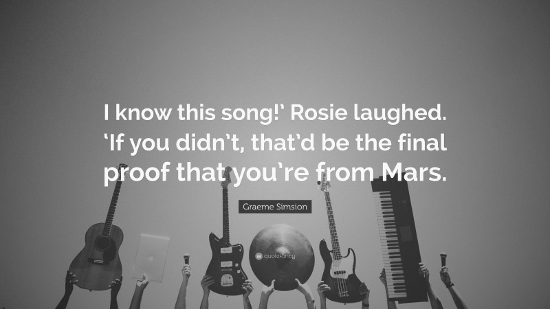 Graeme Simsion Quote: “I know this song!’ Rosie laughed. ‘If you didn’t, that’d be the final proof that you’re from Mars.”