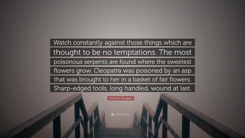 Charles H. Spurgeon Quote: “Watch constantly against those things which are thought to be no temptations. The most poisonous serpents are found where the sweetest flowers grow. Cleopatra was poisoned by an asp that was brought to her in a basket of fair flowers. Sharp-edged tools, long handled, wound at last.”