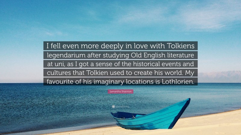 Samantha Shannon Quote: “I fell even more deeply in love with Tolkiens legendarium after studying Old English literature at uni, as I got a sense of the historical events and cultures that Tolkien used to create his world. My favourite of his imaginary locations is Lothlorien.”