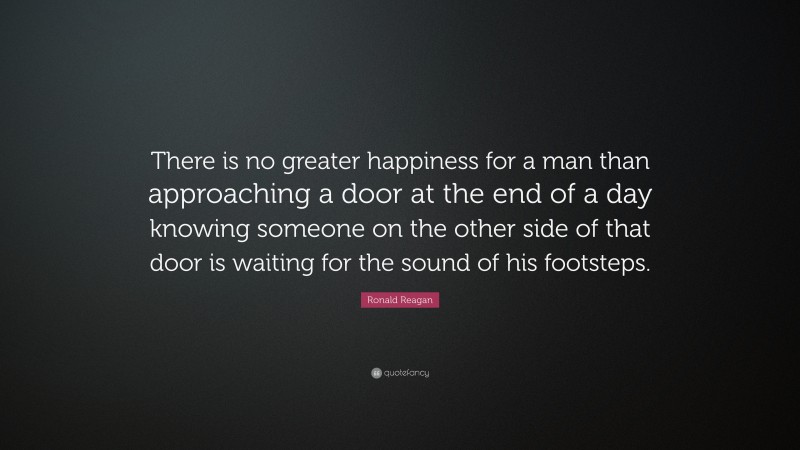 Ronald Reagan Quote: “There is no greater happiness for a man than approaching a door at the end of a day knowing someone on the other side of that door is waiting for the sound of his footsteps.”