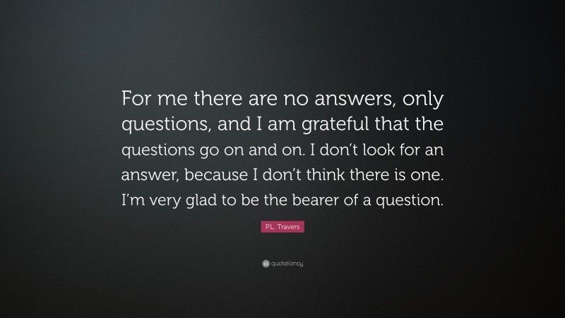 P.L. Travers Quote: “For me there are no answers, only questions, and I am grateful that the questions go on and on. I don’t look for an answer, because I don’t think there is one. I’m very glad to be the bearer of a question.”