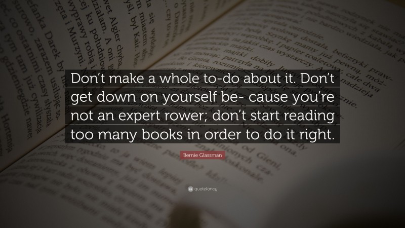 Bernie Glassman Quote: “Don’t make a whole to-do about it. Don’t get down on yourself be- cause you’re not an expert rower; don’t start reading too many books in order to do it right.”