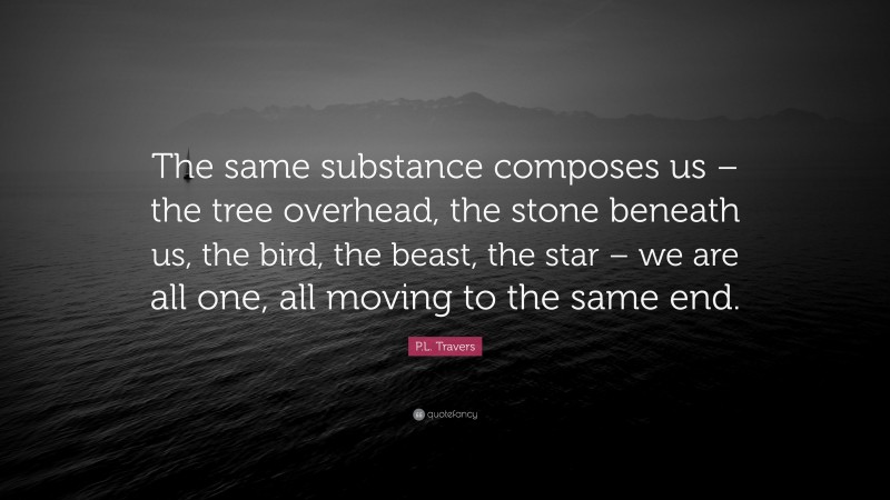 P.L. Travers Quote: “The same substance composes us – the tree overhead, the stone beneath us, the bird, the beast, the star – we are all one, all moving to the same end.”