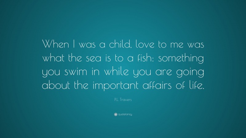P.L. Travers Quote: “When I was a child, love to me was what the sea is to a fish: something you swim in while you are going about the important affairs of life.”