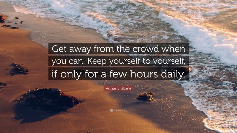 Arthur Brisbane Quote: “Get away from the crowd when you can. Keep yourself to yourself, if only for a few hours daily.”