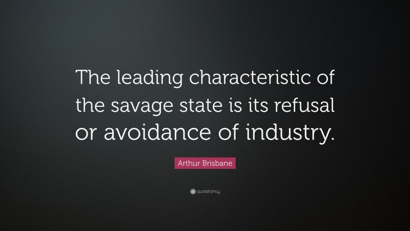 Arthur Brisbane Quote: “The leading characteristic of the savage state is its refusal or avoidance of industry.”