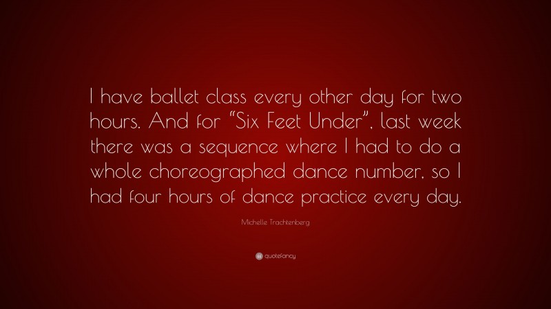 Michelle Trachtenberg Quote: “I have ballet class every other day for two hours. And for “Six Feet Under”, last week there was a sequence where I had to do a whole choreographed dance number, so I had four hours of dance practice every day.”