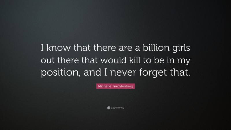 Michelle Trachtenberg Quote: “I know that there are a billion girls out there that would kill to be in my position, and I never forget that.”