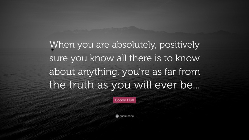 Bobby Hull Quote: “When you are absolutely, positively sure you know all there is to know about anything, you’re as far from the truth as you will ever be...”