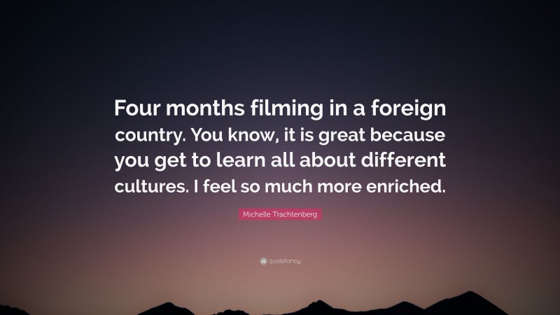 Michelle Trachtenberg Quote: “Four months filming in a foreign country. You know, it is great because you get to learn all about different cultures. I feel so much more enriched.”