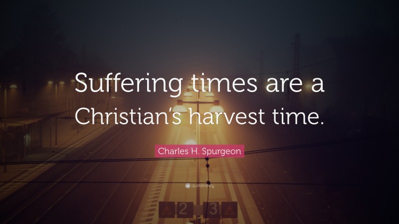 Charles H. Spurgeon Quote: “Suffering times are a Christian’s harvest time.”