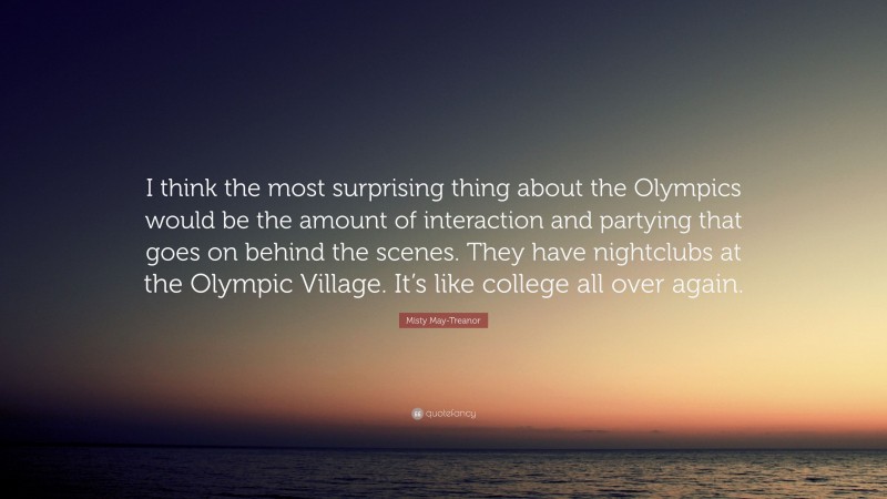 Misty May-Treanor Quote: “I think the most surprising thing about the Olympics would be the amount of interaction and partying that goes on behind the scenes. They have nightclubs at the Olympic Village. It’s like college all over again.”