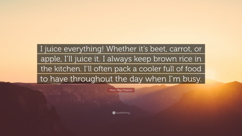 Misty May-Treanor Quote: “I juice everything! Whether it’s beet, carrot, or apple, I’ll juice it. I always keep brown rice in the kitchen. I’ll often pack a cooler full of food to have throughout the day when I’m busy.”