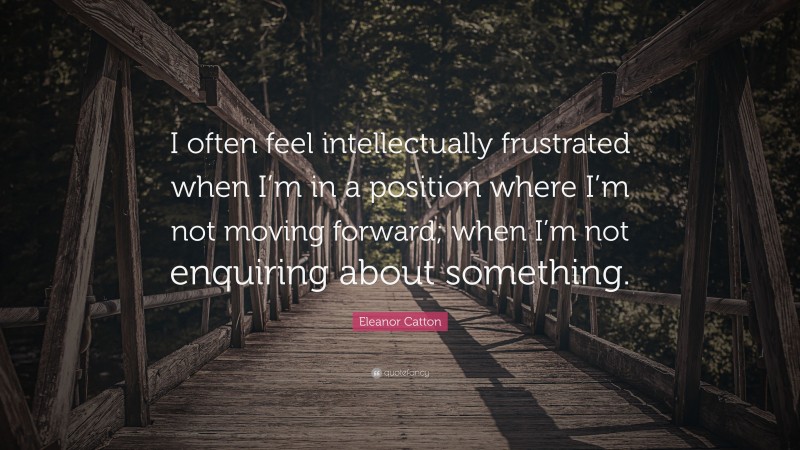 Eleanor Catton Quote: “I often feel intellectually frustrated when I’m in a position where I’m not moving forward; when I’m not enquiring about something.”