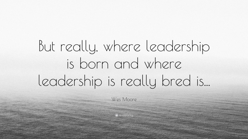 Wes Moore Quote: “But really, where leadership is born and where leadership is really bred is...”