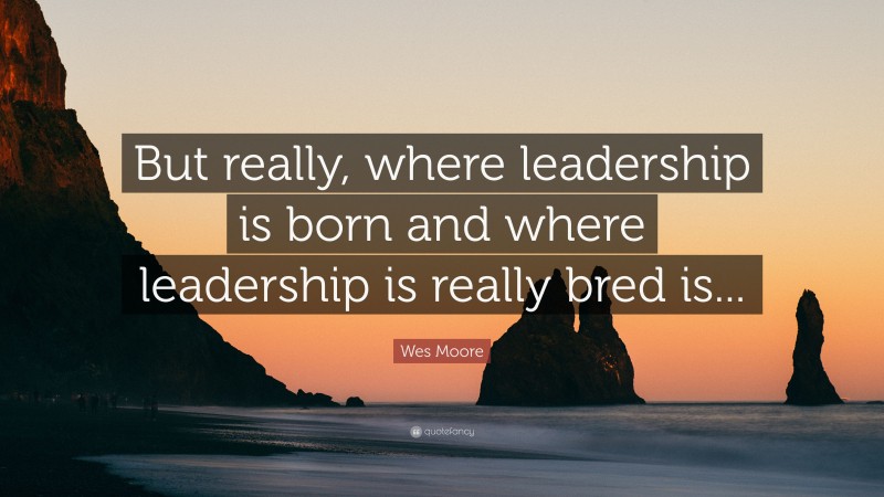 Wes Moore Quote: “But really, where leadership is born and where leadership is really bred is...”