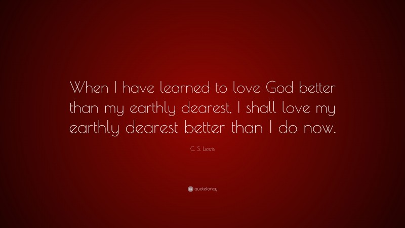 C. S. Lewis Quote: “When I have learned to love God better than my earthly dearest, I shall love my earthly dearest better than I do now.”