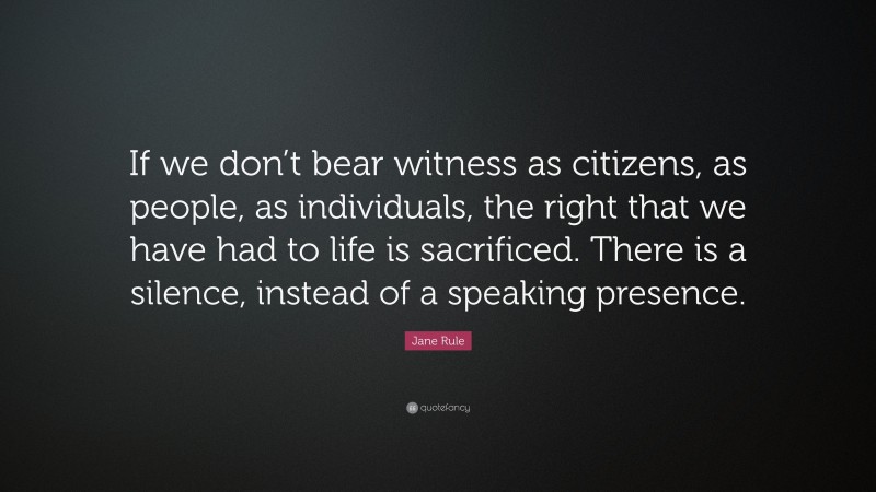 Jane Rule Quote: “If we don’t bear witness as citizens, as people, as individuals, the right that we have had to life is sacrificed. There is a silence, instead of a speaking presence.”