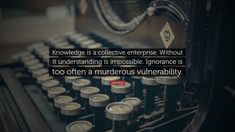 Jane Rule Quote: “Knowledge is a collective enterprise. Without it understanding is impossible. Ignorance is too often a murderous vulnerability.”