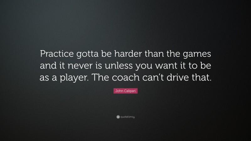 John Calipari Quote: “Practice gotta be harder than the games and it never is unless you want it to be as a player. The coach can’t drive that.”