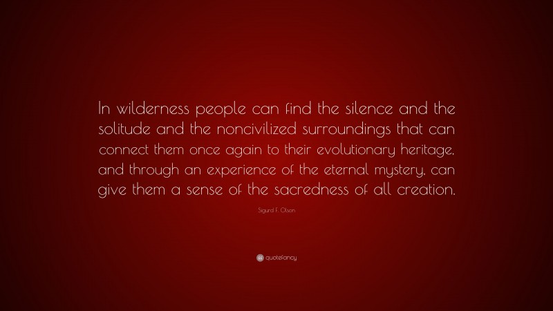 Sigurd F. Olson Quote: “In wilderness people can find the silence and the solitude and the noncivilized surroundings that can connect them once again to their evolutionary heritage, and through an experience of the eternal mystery, can give them a sense of the sacredness of all creation.”