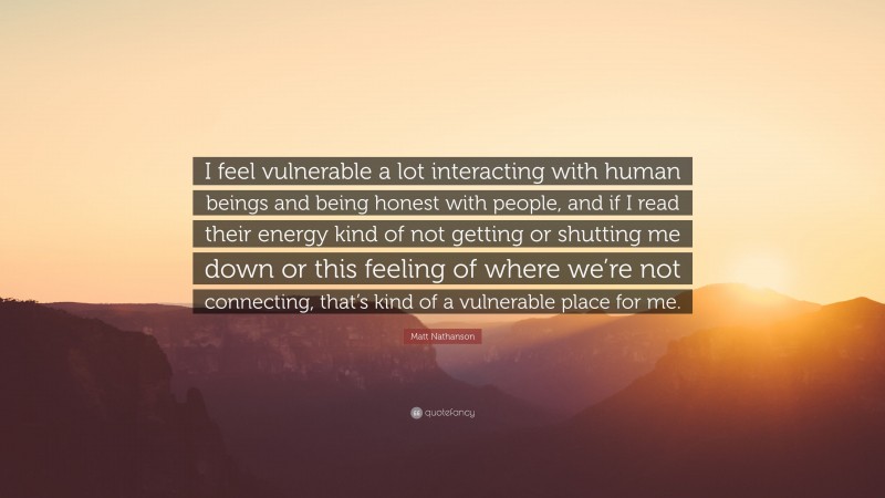 Matt Nathanson Quote: “I feel vulnerable a lot interacting with human beings and being honest with people, and if I read their energy kind of not getting or shutting me down or this feeling of where we’re not connecting, that’s kind of a vulnerable place for me.”