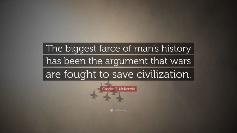 Charles E. McKenzie Quote: “The biggest farce of man’s history has been the argument that wars are fought to save civilization.”