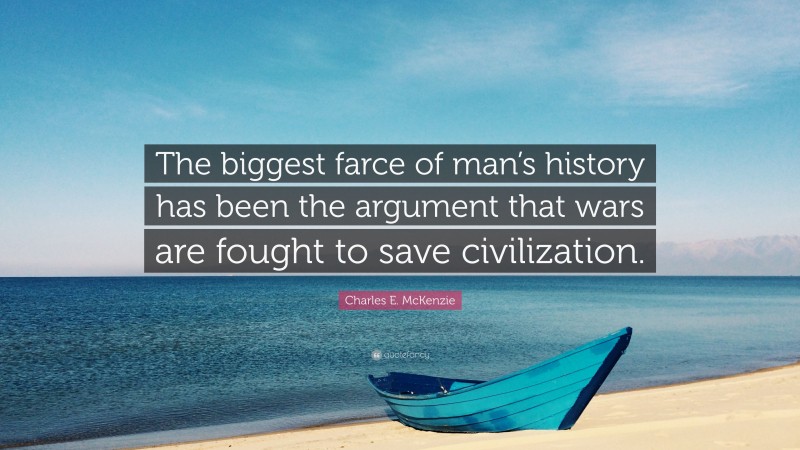 Charles E. McKenzie Quote: “The biggest farce of man’s history has been the argument that wars are fought to save civilization.”