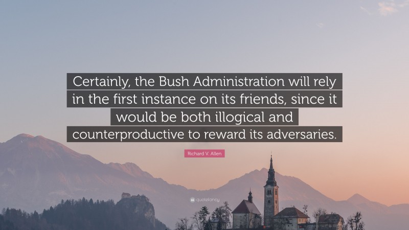 Richard V. Allen Quote: “Certainly, the Bush Administration will rely in the first instance on its friends, since it would be both illogical and counterproductive to reward its adversaries.”