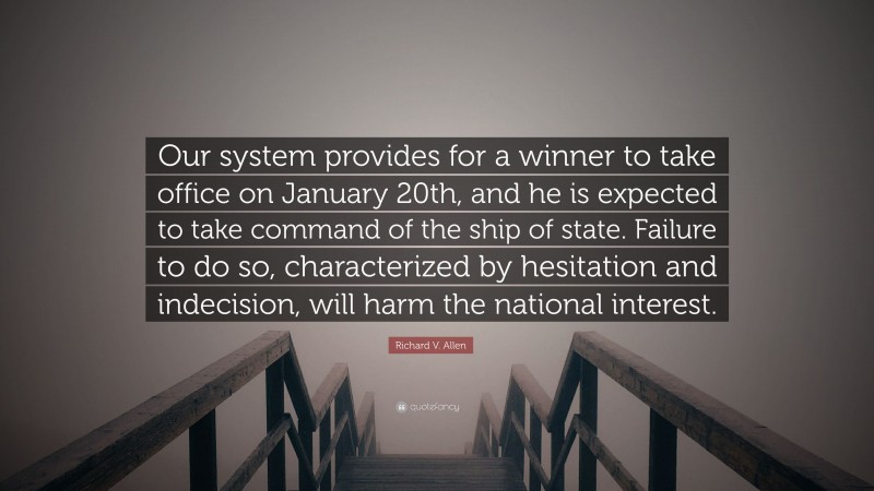Richard V. Allen Quote: “Our system provides for a winner to take office on January 20th, and he is expected to take command of the ship of state. Failure to do so, characterized by hesitation and indecision, will harm the national interest.”