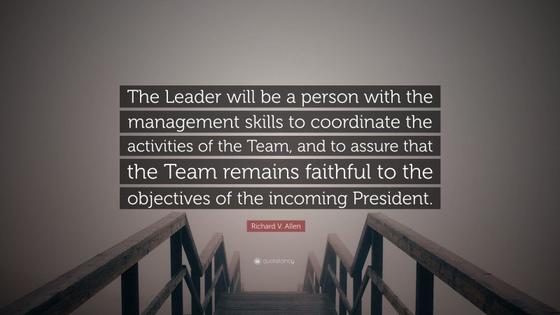 Richard V. Allen Quote: “The Leader will be a person with the management skills to coordinate the activities of the Team, and to assure that the Team remains faithful to the objectives of the incoming President.”