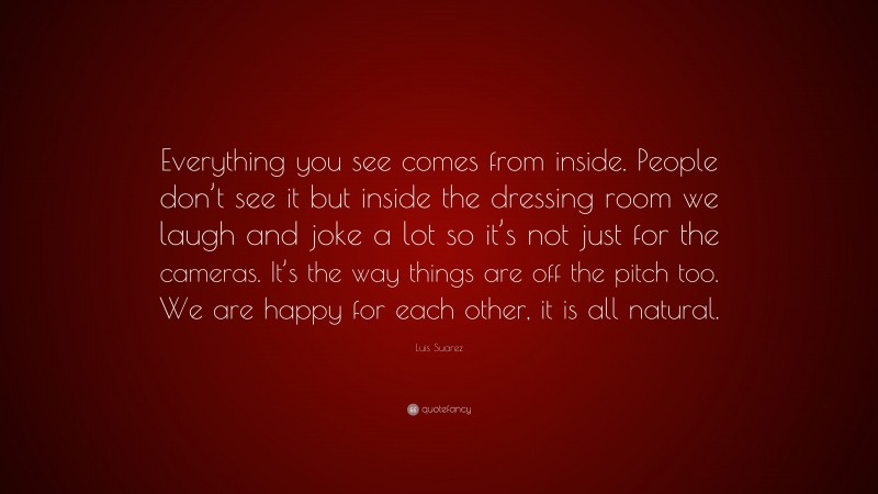 Luis Suarez Quote: “Everything you see comes from inside. People don’t see it but inside the dressing room we laugh and joke a lot so it’s not just for the cameras. It’s the way things are off the pitch too. We are happy for each other, it is all natural.”