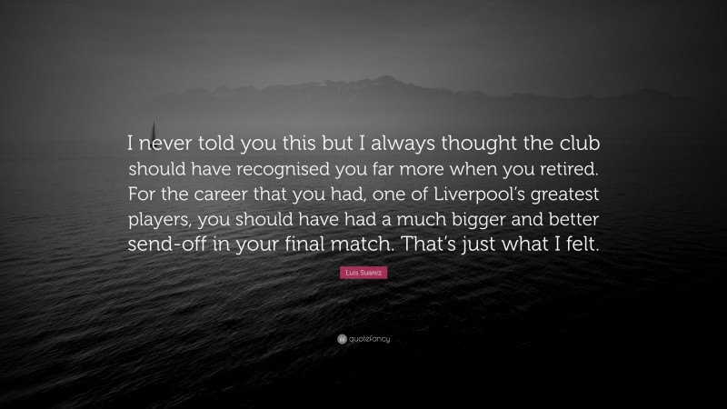 Luis Suarez Quote: “I never told you this but I always thought the club should have recognised you far more when you retired. For the career that you had, one of Liverpool’s greatest players, you should have had a much bigger and better send-off in your final match. That’s just what I felt.”
