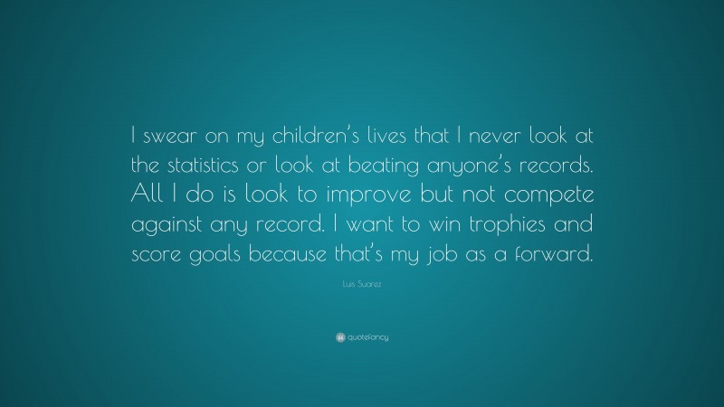 Luis Suarez Quote: “I swear on my children’s lives that I never look at the statistics or look at beating anyone’s records. All I do is look to improve but not compete against any record. I want to win trophies and score goals because that’s my job as a forward.”